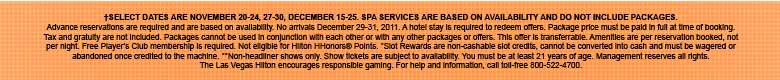 &dagger;SELECT DATES ARE NOVEMBER 20-24, 27-30, DECEMBER 15-25. SPA SERVICES ARE BASED ON AVAILABILITY AND DO NOT INCLUDE PACKAGES. Advance reservations are required and are based on availability. No arrivals December 29-31, 2011. A hotel stay is required to redeem offers. Package price must be paid in full at time of booking. Tax and gratuity are not included. Packages cannot be used in conjunction with each other or with any other packages or offers. This offer is transferrable. Amenities are per reservation booked, not per night. Free Player's Club membership is required. Not eligible for Hilton HHonors� Points. *Slot Rewards are non-cashable slot credits, cannot be converted into cash and must be wagered or abandoned once credited to the machine. **Non-headliner shows only. Show tickets are subject to availability. You must be at least 21 years of age. Management reserves all rights. The Las Vegas Hilton encourages responsible gaming. For help and information, call toll-free 800-522-4700.